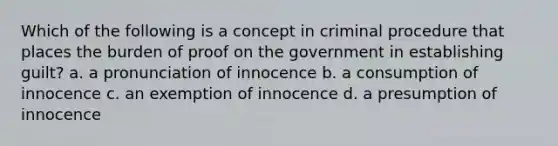 Which of the following is a concept in criminal procedure that places the burden of proof on the government in establishing guilt? a. a pronunciation of innocence b. a consumption of innocence c. an exemption of innocence d. a presumption of innocence