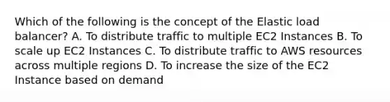 Which of the following is the concept of the Elastic load balancer? A. To distribute traffic to multiple EC2 Instances B. To scale up EC2 Instances C. To distribute traffic to AWS resources across multiple regions D. To increase the size of the EC2 Instance based on demand