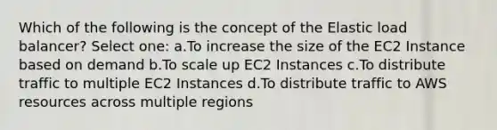 Which of the following is the concept of the Elastic load balancer? Select one: a.To increase the size of the EC2 Instance based on demand b.To scale up EC2 Instances c.To distribute traffic to multiple EC2 Instances d.To distribute traffic to AWS resources across multiple regions