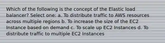 Which of the following is the concept of the Elastic load balancer? Select one: a. To distribute traffic to AWS resources across multiple regions b. To increase the size of the EC2 Instance based on demand c. To scale up EC2 Instances d. To distribute traffic to multiple EC2 Instances