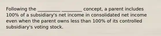 Following the __________ _________ concept, a parent includes 100% of a subsidiary's net income in consolidated net income even when the parent owns less than 100% of its controlled subsidiary's voting stock.