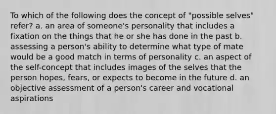 To which of the following does the concept of "possible selves" refer? a. an area of someone's personality that includes a fixation on the things that he or she has done in the past b. assessing a person's ability to determine what type of mate would be a good match in terms of personality c. an aspect of the self-concept that includes images of the selves that the person hopes, fears, or expects to become in the future d. an objective assessment of a person's career and vocational aspirations