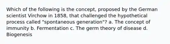 Which of the following is the concept, proposed by the German scientist Virchow in 1858, that challenged the hypothetical process called "spontaneous generation"? a. The concept of immunity b. Fermentation c. The germ theory of disease d. Biogenesis