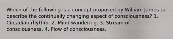 Which of the following is a concept proposed by William James to describe the continually changing aspect of consciousness? 1. Circadian rhythm. 2. Mind wandering. 3. Stream of consciousness. 4. Flow of consciousness.