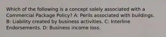 Which of the following is a concept solely associated with a Commercial Package Policy? A: Perils associated with buildings. B: Liability created by business activities. C: Interline Endorsements. D: Business income loss.