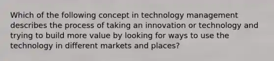 Which of the following concept in technology management describes the process of taking an innovation or technology and trying to build more value by looking for ways to use the technology in different markets and places?