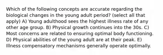 Which of the following concepts are accurate regarding the biological changes in the young adult period? (select all that apply) A) Young adulthood sees the highest illness rate of any other age group. B) Physical growth continues into the 30s. C) Most concerns are related to ensuring optimal body functioning. D) Physical abilities of the young adult are at their peak. E) Illness compensatory mechanisms generally operate optimally.