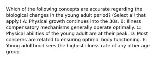 Which of the following concepts are accurate regarding the biological changes in the young adult period? (Select all that apply.) A: Physical growth continues into the 30s. B: Illness compensatory mechanisms generally operate optimally. C: Physical abilities of the young adult are at their peak. D: Most concerns are related to ensuring optimal body functioning. E: Young adulthood sees the highest illness rate of any other age group.