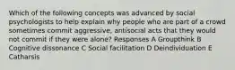 Which of the following concepts was advanced by social psychologists to help explain why people who are part of a crowd sometimes commit aggressive, antisocial acts that they would not commit if they were alone? Responses A Groupthink B Cognitive dissonance C Social facilitation D Deindividuation E Catharsis