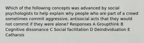 Which of the following concepts was advanced by social psychologists to help explain why people who are part of a crowd sometimes commit aggressive, antisocial acts that they would not commit if they were alone? Responses A Groupthink B Cognitive dissonance C Social facilitation D Deindividuation E Catharsis