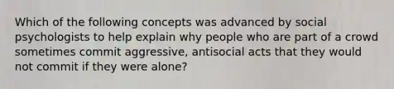 Which of the following concepts was advanced by social psychologists to help explain why people who are part of a crowd sometimes commit aggressive, antisocial acts that they would not commit if they were alone?