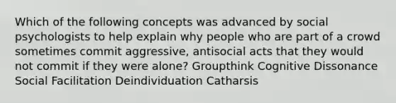 Which of the following concepts was advanced by social psychologists to help explain why people who are part of a crowd sometimes commit aggressive, antisocial acts that they would not commit if they were alone? Groupthink Cognitive Dissonance Social Facilitation Deindividuation Catharsis