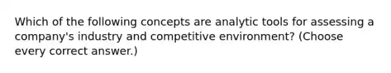 Which of the following concepts are analytic tools for assessing a company's industry and competitive environment? (Choose every correct answer.)