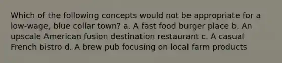 Which of the following concepts would not be appropriate for a low-wage, blue collar town? a. A fast food burger place b. An upscale American fusion destination restaurant c. A casual French bistro d. A brew pub focusing on local farm products