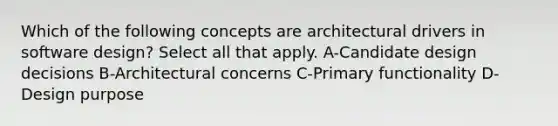 Which of the following concepts are architectural drivers in software design? Select all that apply. A-Candidate design decisions B-Architectural concerns C-Primary functionality D-Design purpose