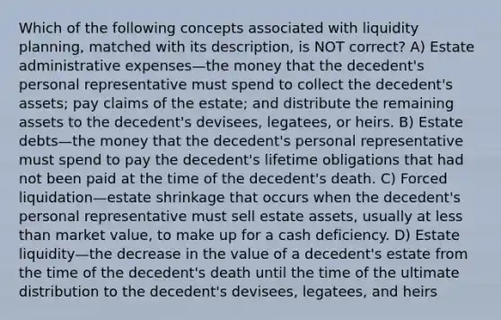 Which of the following concepts associated with liquidity planning, matched with its description, is NOT correct? A) Estate administrative expenses—the money that the decedent's personal representative must spend to collect the decedent's assets; pay claims of the estate; and distribute the remaining assets to the decedent's devisees, legatees, or heirs. B) Estate debts—the money that the decedent's personal representative must spend to pay the decedent's lifetime obligations that had not been paid at the time of the decedent's death. C) Forced liquidation—estate shrinkage that occurs when the decedent's personal representative must sell estate assets, usually at less than market value, to make up for a cash deficiency. D) Estate liquidity—the decrease in the value of a decedent's estate from the time of the decedent's death until the time of the ultimate distribution to the decedent's devisees, legatees, and heirs