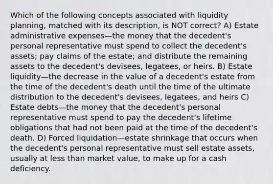 Which of the following concepts associated with liquidity planning, matched with its description, is NOT correct? A) Estate administrative expenses—the money that the decedent's personal representative must spend to collect the decedent's assets; pay claims of the estate; and distribute the remaining assets to the decedent's devisees, legatees, or heirs. B) Estate liquidity—the decrease in the value of a decedent's estate from the time of the decedent's death until the time of the ultimate distribution to the decedent's devisees, legatees, and heirs C) Estate debts—the money that the decedent's personal representative must spend to pay the decedent's lifetime obligations that had not been paid at the time of the decedent's death. D) Forced liquidation—estate shrinkage that occurs when the decedent's personal representative must sell estate assets, usually at less than market value, to make up for a cash deficiency.