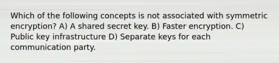 Which of the following concepts is not associated with symmetric encryption? A) A shared secret key. B) Faster encryption. C) Public key infrastructure D) Separate keys for each communication party.