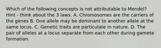 Which of the following concepts is not attributable to Mendel? Hint - think about the 3 laws. A. Chromosomes are the carriers of the genes B. One allele may be dominant to another allele at the same locus. C. Genetic traits are particulate in nature. D. The pair of alleles at a locus separate from each other during gamete formation.