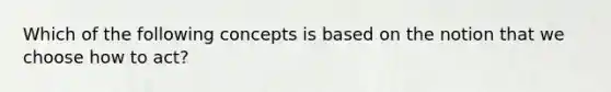 Which of the following concepts is based on the notion that we choose how to act?