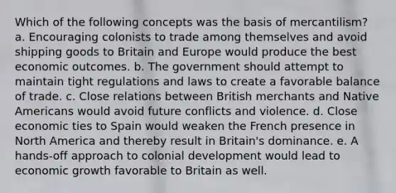 Which of the following concepts was the basis of mercantilism? a. Encouraging colonists to trade among themselves and avoid shipping goods to Britain and Europe would produce the best economic outcomes. b. The government should attempt to maintain tight regulations and laws to create a favorable balance of trade. c. Close relations between British merchants and Native Americans would avoid future conflicts and violence. d. Close economic ties to Spain would weaken the French presence in North America and thereby result in Britain's dominance. e. A hands-off approach to colonial development would lead to economic growth favorable to Britain as well.