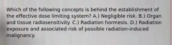 Which of the following concepts is behind the establishment of the effective dose limiting system? A.) Negligible risk. B.) Organ and tissue radiosensitivity. C.) Radiation hormesis. D.) Radiation exposure and associated risk of possible radiation-induced malignancy.