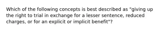 Which of the following concepts is best described as "giving up the right to trial in exchange for a lesser sentence, reduced charges, or for an explicit or implicit benefit"?