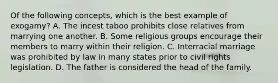 Of the following concepts, which is the best example of exogamy? A. The incest taboo prohibits close relatives from marrying one another. B. Some religious groups encourage their members to marry within their religion. C. Interracial marriage was prohibited by law in many states prior to civil rights legislation. D. The father is considered the head of the family.