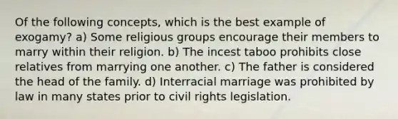 Of the following concepts, which is the best example of exogamy? a) Some religious groups encourage their members to marry within their religion. b) The incest taboo prohibits close relatives from marrying one another. c) The father is considered the head of the family. d) Interracial marriage was prohibited by law in many states prior to civil rights legislation.