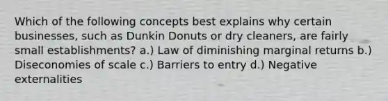 Which of the following concepts best explains why certain businesses, such as Dunkin Donuts or dry cleaners, are fairly small establishments? a.) Law of diminishing marginal returns b.) Diseconomies of scale c.) Barriers to entry d.) Negative externalities