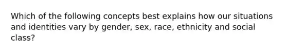 Which of the following concepts best explains how our situations and identities vary by gender, sex, race, ethnicity and social class?