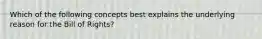 Which of the following concepts best explains the underlying reason for the Bill of Rights?