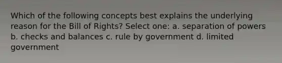 Which of the following concepts best explains the underlying reason for the Bill of Rights? Select one: a. separation of powers b. checks and balances c. rule by government d. limited government