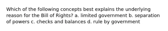 Which of the following concepts best explains the underlying reason for the Bill of Rights? a. limited government b. separation of powers c. checks and balances d. rule by government