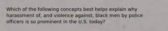 Which of the following concepts best helps explain why harassment of, and violence against, black men by police officers is so prominent in the U.S. today?