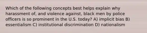 Which of the following concepts best helps explain why harassment of, and violence against, black men by police officers is so prominent in the U.S. today? A) implicit bias B) essentialism C) institutional discrimination D) nationalism