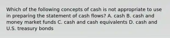 Which of the following concepts of cash is not appropriate to use in preparing the statement of cash flows? A. cash B. cash and money market funds C. cash and cash equivalents D. cash and U.S. treasury bonds