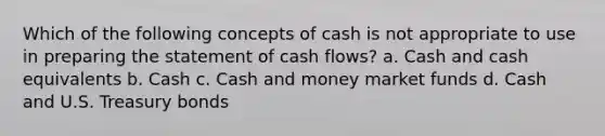 Which of the following concepts of cash is not appropriate to use in preparing the statement of cash flows? a. Cash and cash equivalents b. Cash c. Cash and money market funds d. Cash and U.S. Treasury bonds