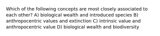 Which of the following concepts are most closely associated to each other? A) biological wealth and introduced species B) anthropocentric values and extinction C) intrinsic value and anthropocentric value D) biological wealth and biodiversity