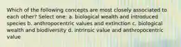 Which of the following concepts are most closely associated to each other? Select one: a. biological wealth and introduced species b. anthropocentric values and extinction c. biological wealth and biodiversity d. intrinsic value and anthropocentric value