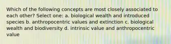 Which of the following concepts are most closely associated to each other? Select one: a. biological wealth and introduced species b. anthropocentric values and extinction c. biological wealth and biodiversity d. intrinsic value and anthropocentric value