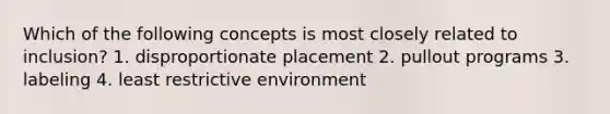 Which of the following concepts is most closely related to inclusion? 1. disproportionate placement 2. pullout programs 3. labeling 4. least restrictive environment