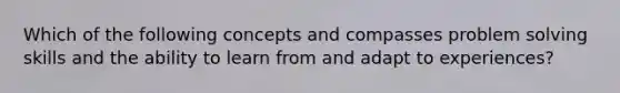 Which of the following concepts and compasses problem solving skills and the ability to learn from and adapt to experiences?