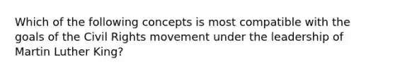 Which of the following concepts is most compatible with the goals of <a href='https://www.questionai.com/knowledge/kwq766eC44-the-civil-rights-movement' class='anchor-knowledge'>the civil rights movement</a> under the leadership of Martin Luther King?