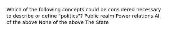 Which of the following concepts could be considered necessary to describe or define "politics"? Public realm Power relations All of the above None of the above The State