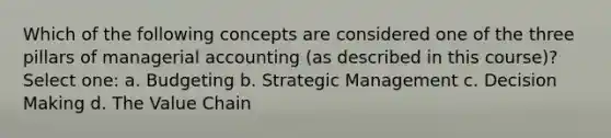 Which of the following concepts are considered one of the three pillars of managerial accounting (as described in this course)? Select one: a. Budgeting b. Strategic Management c. Decision Making d. The Value Chain