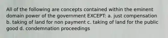 All of the following are concepts contained within the eminent domain power of the government EXCEPT: a. just compensation b. taking of land for non payment c. taking of land for the public good d. condemnation proceedings