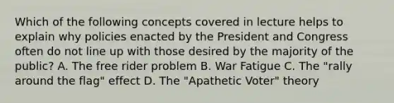 Which of the following concepts covered in lecture helps to explain why policies enacted by the President and Congress often do not line up with those desired by the majority of the public? A. The free rider problem B. War Fatigue C. The "rally around the flag" effect D. The "Apathetic Voter" theory