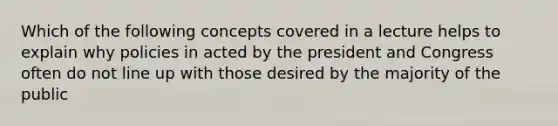 Which of the following concepts covered in a lecture helps to explain why policies in acted by the president and Congress often do not line up with those desired by the majority of the public