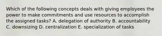 Which of the following concepts deals with giving employees the power to make commitments and use resources to accomplish the assigned tasks? A. delegation of authority B. accountability C. downsizing D. centralization E. specialization of tasks